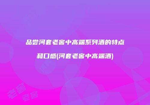 品尝河套老窖中高端系列酒的特点和口感(河套老窖中高端酒)