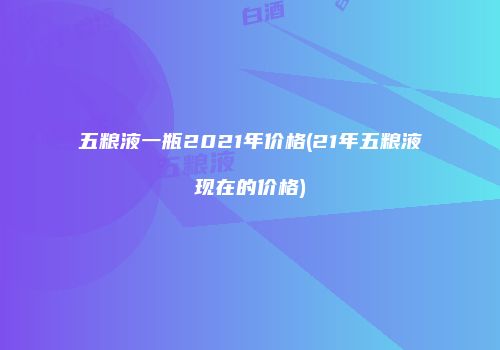 五粮液一瓶2021年价格(21年五粮液现在的价格)