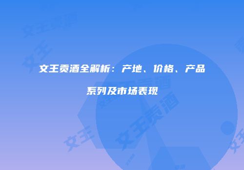文王贡酒全解析：产地、价格、产品系列及市场表现