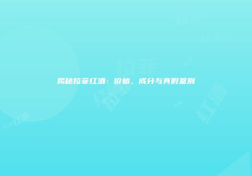 揭秘拉菲红酒：价格、成分与真假鉴别