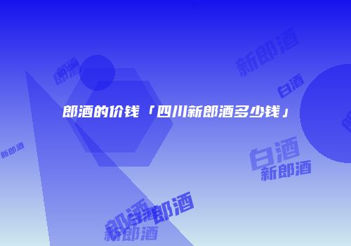 郎酒的价钱「四川新郎酒多少钱」