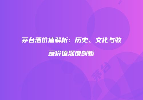 茅台酒价值解析：历史、文化与收藏价值深度剖析