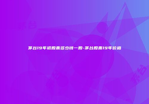 茅台19年初股票多少钱一股-茅台股票19年价格