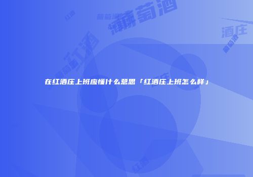 在红酒庄上班应懂什么意思「红酒庄上班怎么样」
