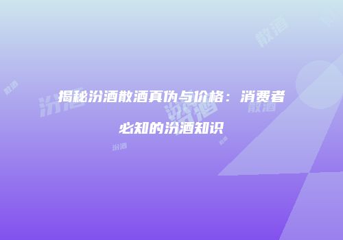 揭秘汾酒散酒真伪与价格：消费者必知的汾酒知识