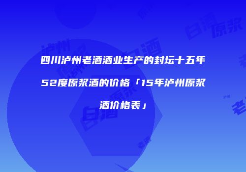 四川泸州老酒酒业生产的封坛十五年52度原浆酒的价格「15年泸州原浆酒价格表」