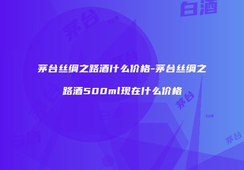 茅台丝绸之路酒什么价格-茅台丝绸之路酒500ml现在什么价格
