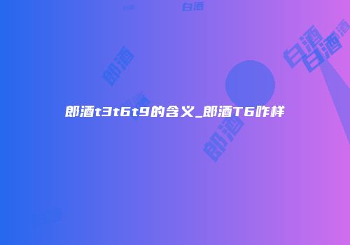 郎酒t3t6t9的含义_郎酒T6咋样