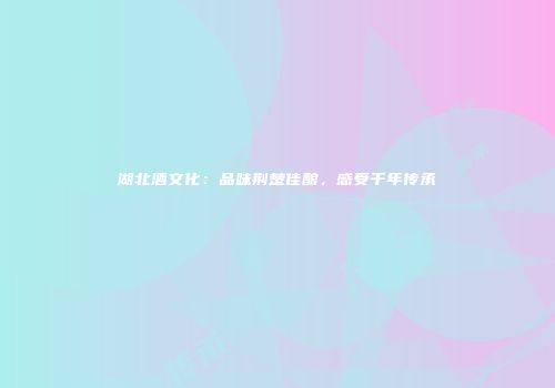 湖北酒文化：品味荆楚佳酿，感受千年传承