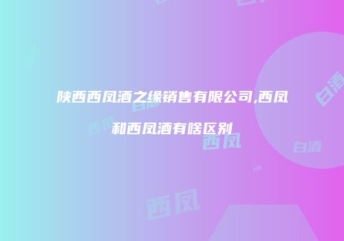 陕西西凤酒之缘销售有限公司,西凤和西凤酒有啥区别