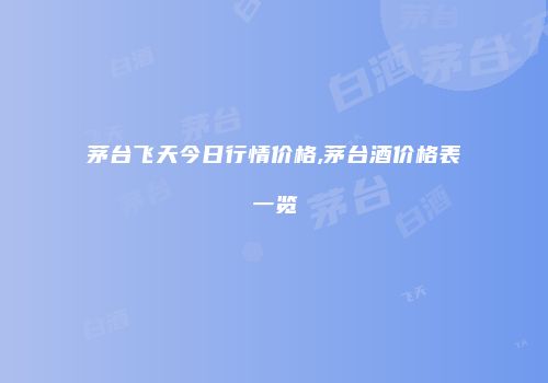 茅台飞天今日行情价格,茅台酒价格表一览