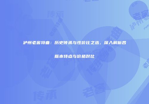泸州老窖特曲：历史传承与性价比之选，深入解析各版本特点与价格对比