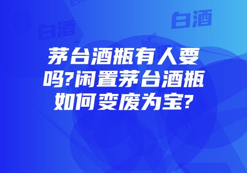 茅台酒瓶有人要吗?闲置茅台酒瓶如何变废为宝?