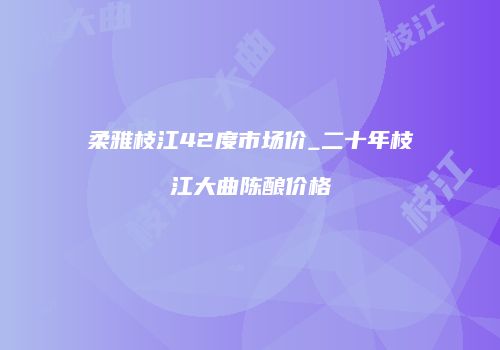 柔雅枝江42度市场价_二十年枝江大曲陈酿价格