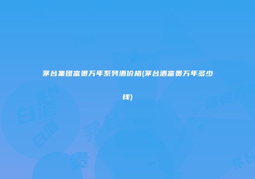 茅台集团富贵万年系列酒价格(茅台酒富贵万年多少钱)