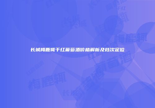 长城梅鹿辄干红葡萄酒价格解析及档次定位