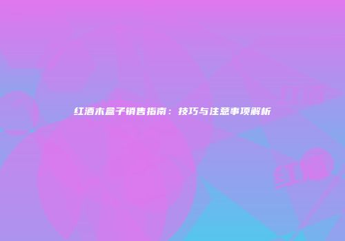 红酒木盒子销售指南：技巧与注意事项解析