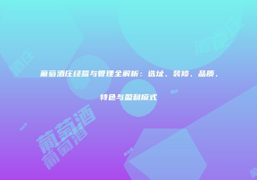 葡萄酒庄经营与管理全解析：选址、装修、品质、特色与盈利模式