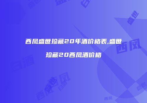 西凤盛世珍藏20年酒价格表,盛世珍藏20西凤酒价格