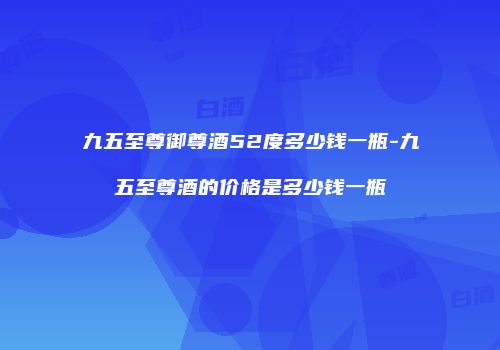 九五至尊御尊酒52度多少钱一瓶-九五至尊酒的价格是多少钱一瓶