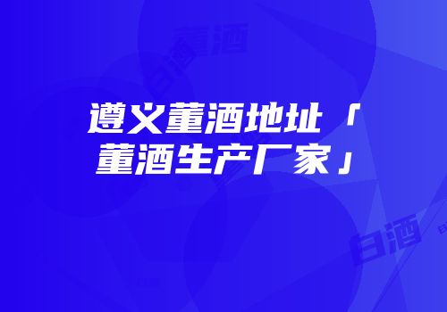 遵义董酒地址「董酒生产厂家」