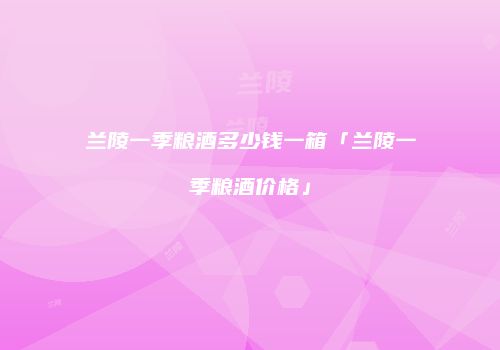 兰陵一季粮酒多少钱一箱「兰陵一季粮酒价格」