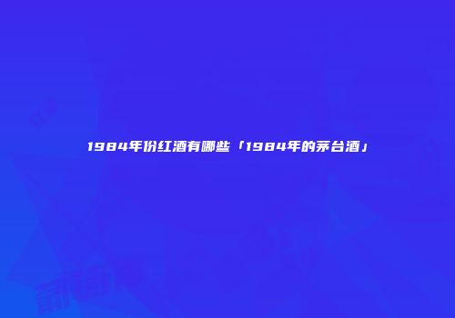 1984年份红酒有哪些「1984年的茅台酒」