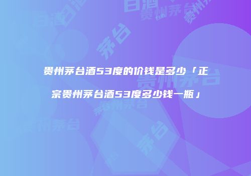 贵州茅台酒53度的价钱是多少「正宗贵州茅台酒53度多少钱一瓶」