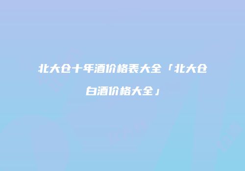 北大仓十年酒价格表大全「北大仓白酒价格大全」