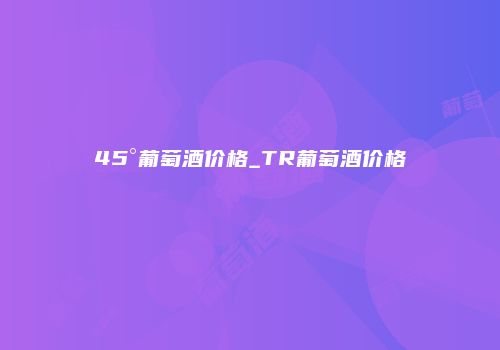 45°葡萄酒价格_TR葡萄酒价格