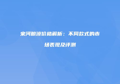 宋河粮液价格解析：不同款式的市场表现及评测