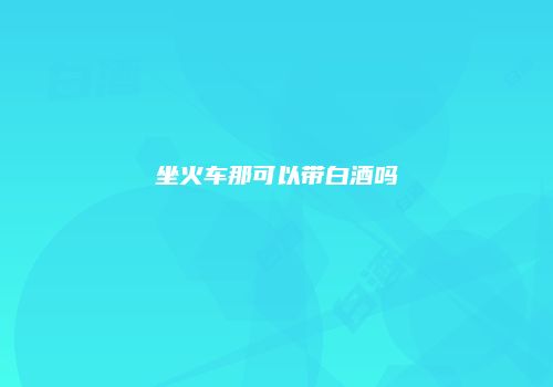 坐火车那可以带白酒吗