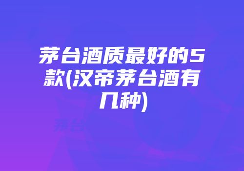 茅台酒质最好的5款(汉帝茅台酒有几种)