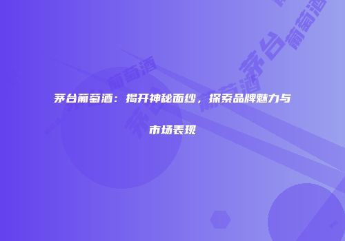 茅台葡萄酒：揭开神秘面纱，探索品牌魅力与市场表现