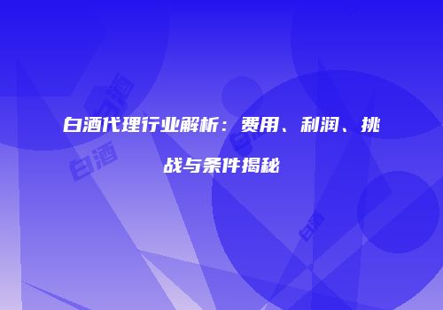 白酒代理行业解析：费用、利润、挑战与条件揭秘
