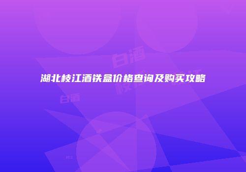 湖北枝江酒铁盒价格查询及购买攻略