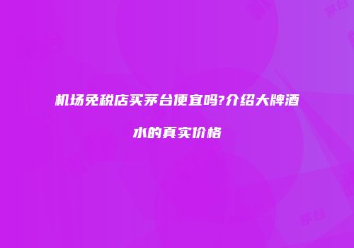 机场免税店买茅台便宜吗?介绍大牌酒水的真实价格