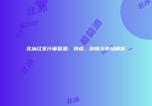 北冰红全汁葡萄酒：特点、种植与市场解析