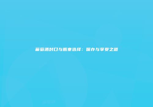 葡萄酒封口与瓶塞选择：保存与享受之道