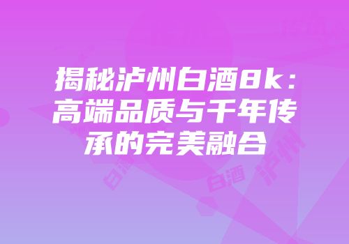 揭秘泸州白酒8k：高端品质与千年传承的完美融合