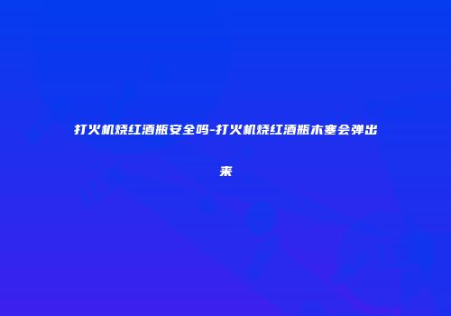 打火机烧红酒瓶安全吗-打火机烧红酒瓶木塞会弹出来