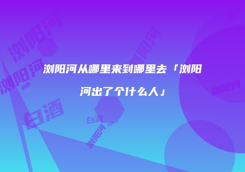 浏阳河从哪里来到哪里去「浏阳河出了个什么人」