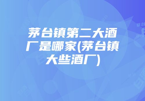 茅台镇第二大酒厂是哪家(茅台镇大些酒厂)
