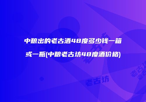 中粮出的老古酒48度多少钱一箱或一瓶(中粮老古坊48度酒价格)