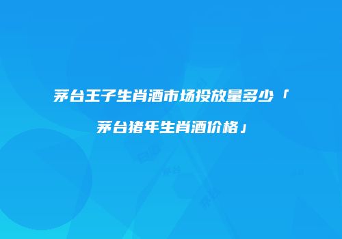 茅台王子生肖酒市场投放量多少「茅台猪年生肖酒价格」