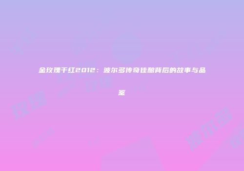 金玫瑰干红2012：波尔多传奇佳酿背后的故事与品鉴