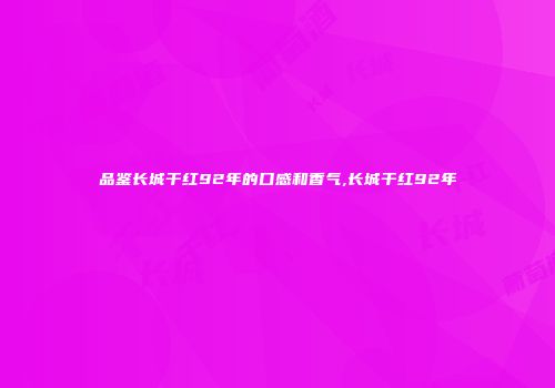 品鉴长城干红92年的口感和香气,长城干红92年