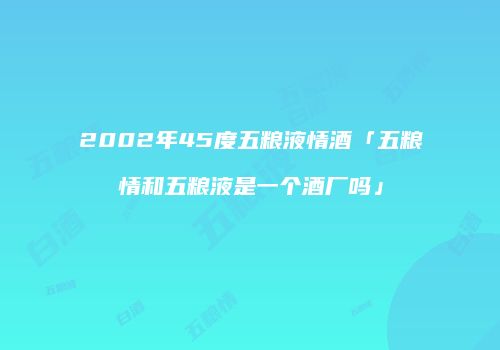 2002年45度五粮液情酒「五粮情和五粮液是一个酒厂吗」