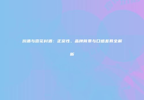 汾酒与杏花村酒：正宗性、品牌背景与口感差异全解析
