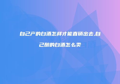 自己产的白酒怎样才能直销出去,自己酿的白酒怎么卖